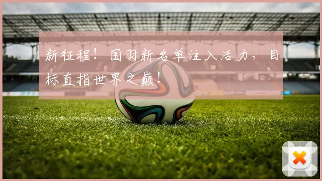 新征程!国羽新名单注入活力,目标直指世界之巅!