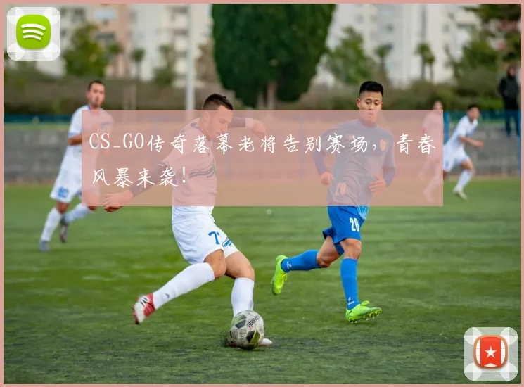 CS_GO传奇落幕老将告别赛场，青春风暴来袭！