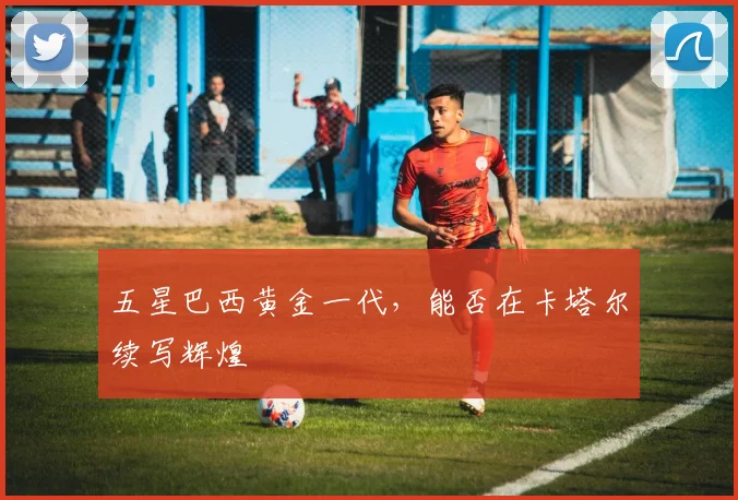 五星巴西黄金一代,能否在卡塔尔续写辉煌