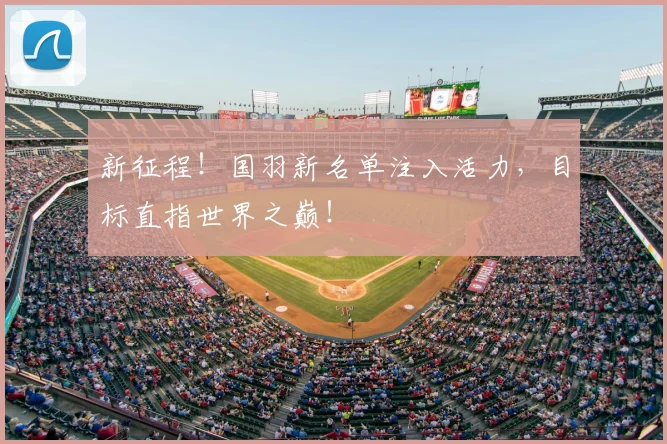 新征程!国羽新名单注入活力,目标直指世界之巅!
