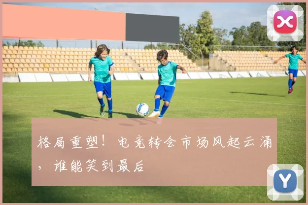 格局重塑!电竞转会市场风起云涌,谁能笑到最后