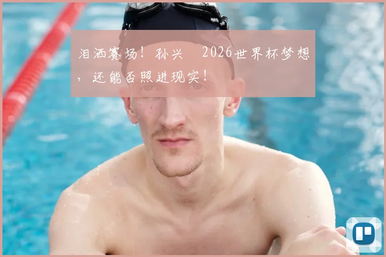 泪洒赛场!孙兴慜2026世界杯梦想,还能否照进现实!